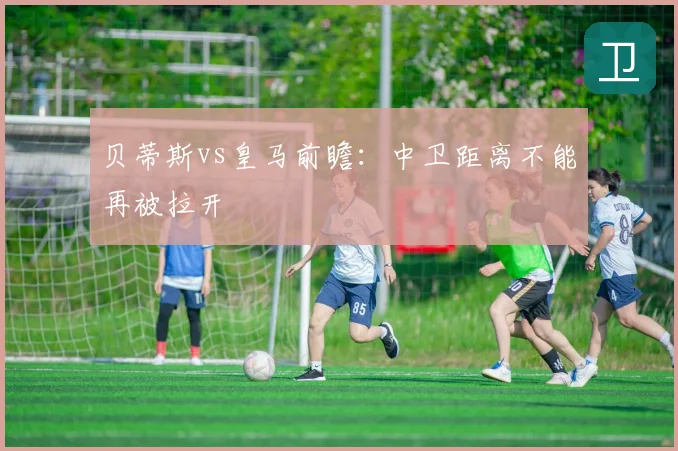 贝蒂斯vs皇马前瞻：中卫距离不能再被拉开
